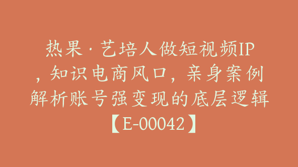 热果·艺培人做短视频IP，知识电商风口，亲身案例解析账号强变现的底层逻辑【E-00042】