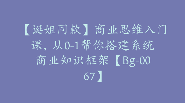 【诞姐同款】商业思维入门课，从0-1帮你搭建系统商业知识框架【Bg-0067】