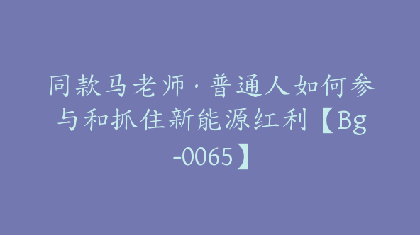 同款马老师·普通人如何参与和抓住新能源红利【Bg-0065】