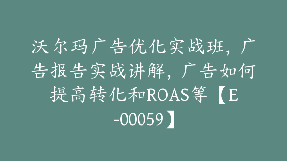 沃尔玛广告优化实战班，广告报告实战讲解，广告如何提高转化和ROAS等【E-00059】