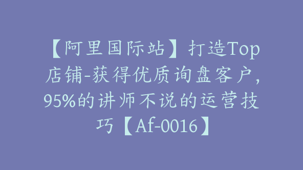 【阿里国际站】打造Top店铺-获得优质询盘客户，95%的讲师不说的运营技巧【Af-0016】