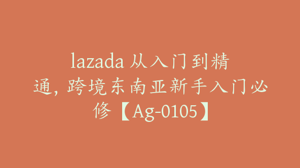 lazada 从入门到精通，跨境东南亚新手入门必修【Ag-0105】