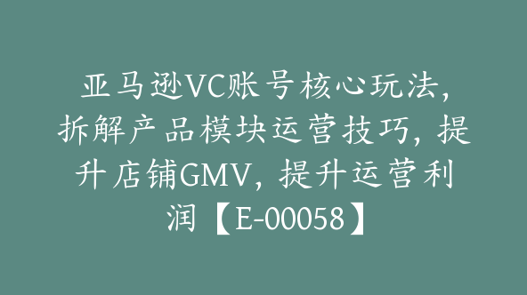 亚马逊VC账号核心玩法，拆解产品模块运营技巧，提升店铺GMV，提升运营利润【E-00058】