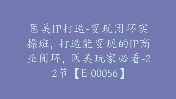 医美IP打造-变现闭环实操班，打造能变现的IP商业闭环，医美玩家必看-22节【E-00056】