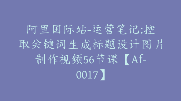 阿里国际站-运营笔记:控取关键词生成标题设计图片制作视频56节课【Af-0017】