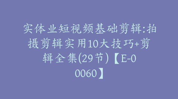 实体业短视频基础剪辑:拍摄剪辑实用10大技巧+剪辑全集(29节)【E-00060】