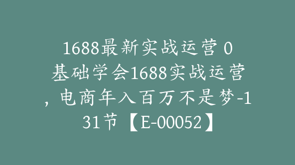 1688最新实战运营 0基础学会1688实战运营，电商年入百万不是梦-131节【E-00052】