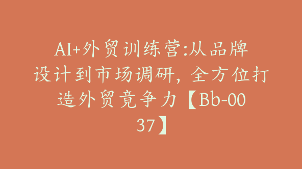 AI+外贸训练营:从品牌设计到市场调研，全方位打造外贸竟争力【Bb-0037】