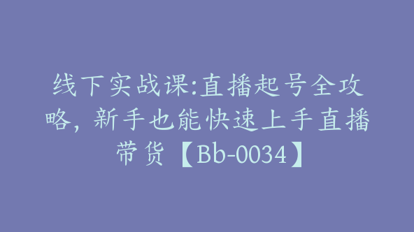 线下实战课:直播起号全攻略，新手也能快速上手直播带货【Bb-0034】