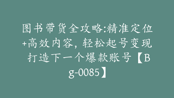 图书带货全攻略:精准定位+高效内容，轻松起号变现 打造下一个爆款账号【Bg-0085】