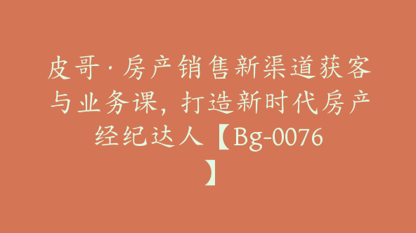 皮哥·房产销售新渠道获客与业务课，打造新时代房产经纪达人【Bg-0076】