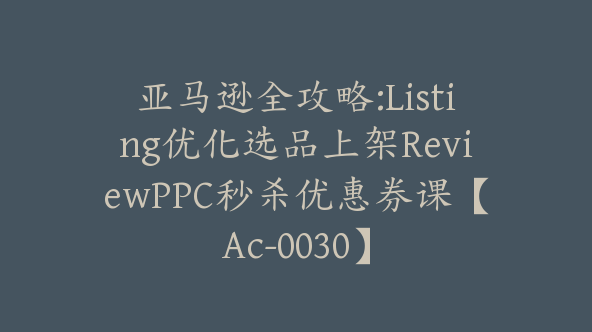 亚马逊全攻略:Listing优化选品上架ReviewPPC秒杀优惠券课【Ac-0030】