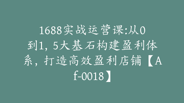 1688实战运营课:从0到1，5大基石构建盈利体系，打造高效盈利店铺【Af-0018】