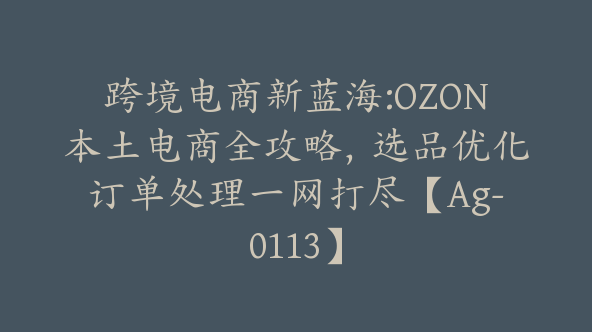 跨境电商新蓝海:OZON本土电商全攻略，选品优化订单处理一网打尽【Ag-0113】