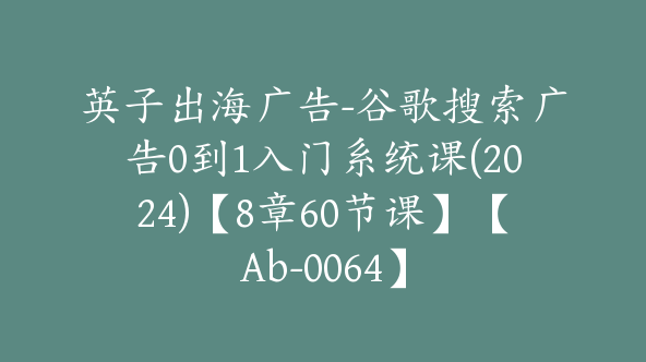 同款英子出海广告-谷歌搜索广告0到1入门系统课(2024)【8章60节课】【Ab-0064】