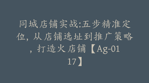 同城店铺实战:五步精准定位，从店铺选址到推广策略，打造火店铺【Ag-0117】