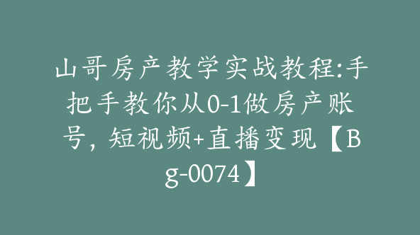 山哥房产教学实战教程:手把手教你从0-1做房产账号，短视频+直播变现【Bg-0074】