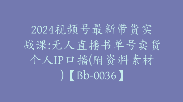 2024视频号最新带货实战课:无人直播书单号卖货个人IP口播(附资料素材)【Bb-0036】