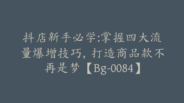 抖店新手必学:掌握四大流量爆增技巧，打造商品款不再是梦【Bg-0084】