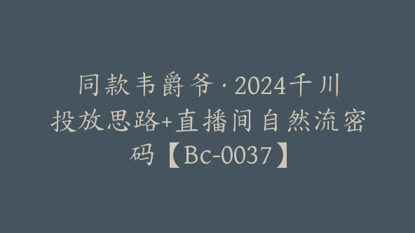 同款韦爵爷·2024千川投放思路+直播间自然流密码【Bc-0037】