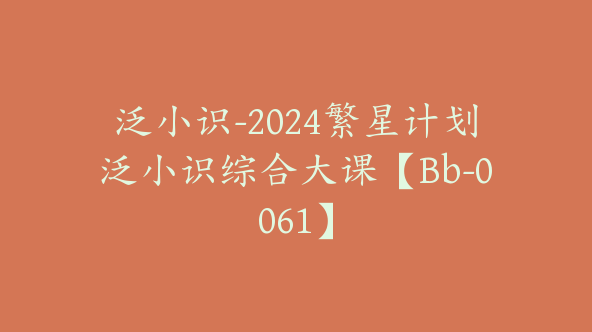 泛小识-2024繁星计划泛小识综合大课【Bb-0061】