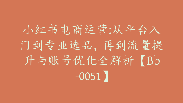 小红书电商运营:从平台入门到专业选品，再到流量提升与账号优化全解析【Bb-0051】