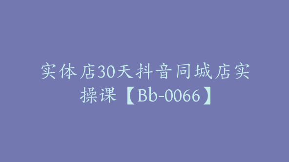 实体店30天抖音同城店实操课【Bb-0066】