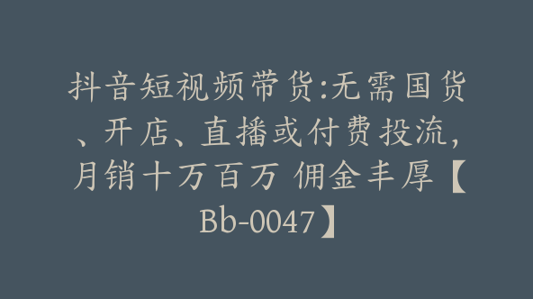 抖音短视频带货:无需国货、开店、直播或付费投流，月销十万百万 佣金丰厚【Bb-0047】