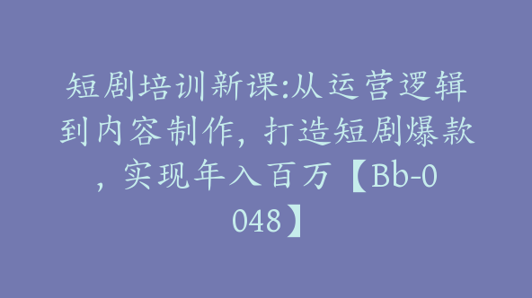 短剧培训新课:从运营逻辑到内容制作，打造短剧爆款，实现年入百万【Bb-0048】