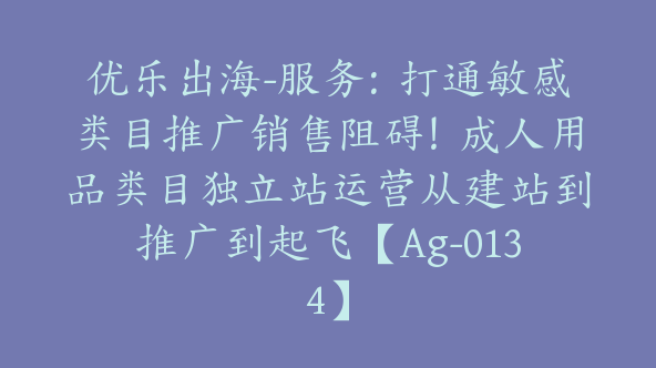 优乐出海-服务：打通敏感类目推广销售阻碍！成人用品类目独立站运营从建站到推广到起飞【Ag-0134】