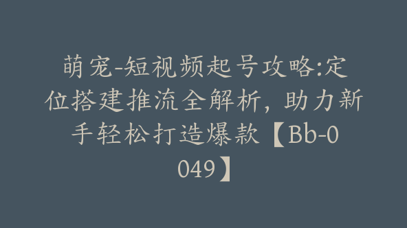 萌宠-短视频起号攻略:定位搭建推流全解析，助力新手轻松打造爆款【Bb-0049】