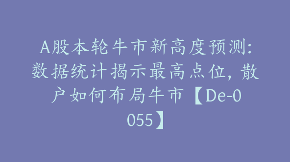 A股本轮牛市新高度预测:数据统计揭示最高点位，散户如何布局牛市【De-0055】