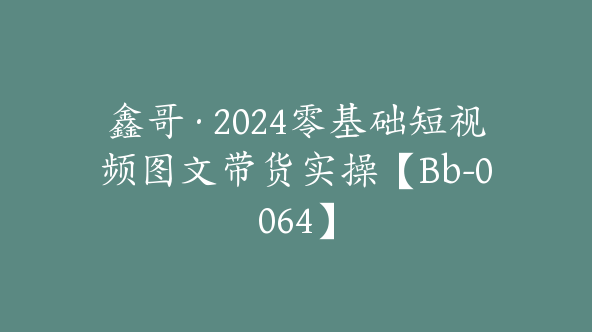 鑫哥·2024零基础短视频图文带货实操【Bb-0064】