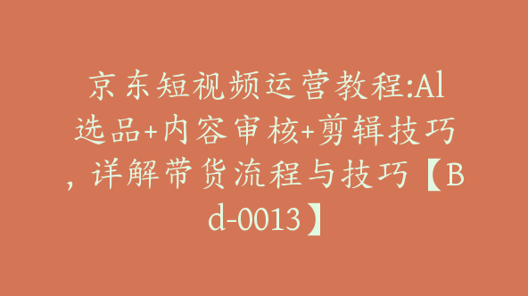 京东短视频运营教程:Al选品+内容审核+剪辑技巧，详解带货流程与技巧【Bd-0013】