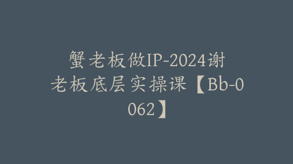 蟹老板做IP-2024谢老板底层实操课【Bb-0062】