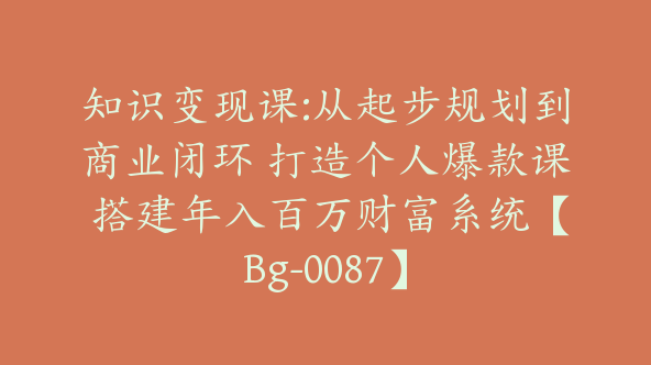 知识变现课:从起步规划到商业闭环 打造个人爆款课 搭建年入百万财富系统【Bg-0087】