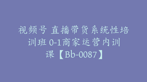 视频号 直播带货系统性培训班 0-1商家运营内训课【Bb-0087】