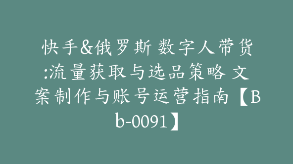 快手&俄罗斯 数字人带货:流量获取与选品策略 文案制作与账号运营指南【Bb-0091】