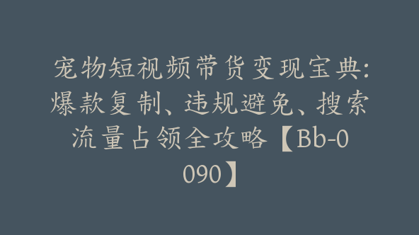 宠物短视频带货变现宝典:爆款复制、违规避免、搜索流量占领全攻略【Bb-0090】