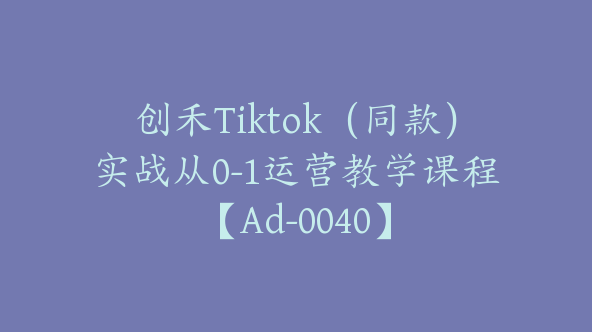 创禾Tiktok（同款）实战从0-1运营教学课程【Ad-0040】