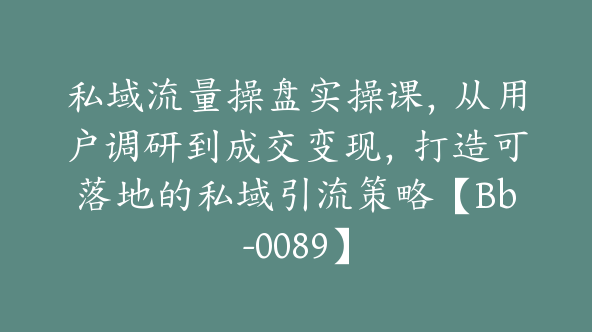 私域流量操盘实操课，从用户调研到成交变现，打造可落地的私域引流策略【Bb-0089】