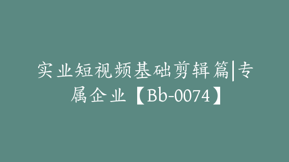 实业短视频基础剪辑篇|专属企业【Bb-0074】