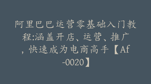 阿里巴巴运营零基础入门教程:涵盖开店、运营、推广，快速成为电商高手【Af-0020】