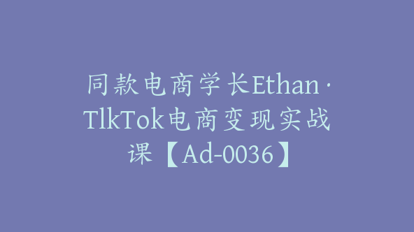 同款电商学长Ethan·TlkTok电商变现实战课【Ad-0036】