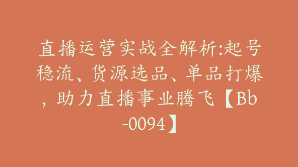 直播运营实战全解析:起号稳流、货源选品、单品打爆，助力直播事业腾飞【Bb-0094】
