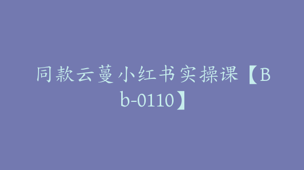 同款云蔓小红书实操课【Bb-0110】