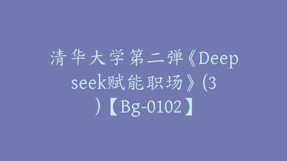 清华大学第二弹《Deepseek赋能职场》 (3)【Bg-0102】