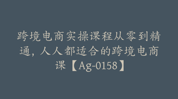 跨境电商实操课程从零到精通，人人都适合的跨境电商课【Ag-0158】