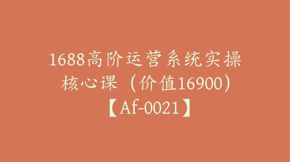 1688高阶运营系统实操核心课（价值16900）【Af-0021】