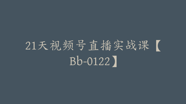 21天视频号直播实战课【Bb-0122】